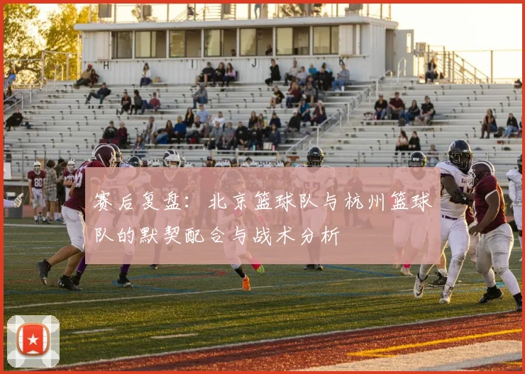 赛后复盘：北京篮球队与杭州篮球队的默契配合与战术分析