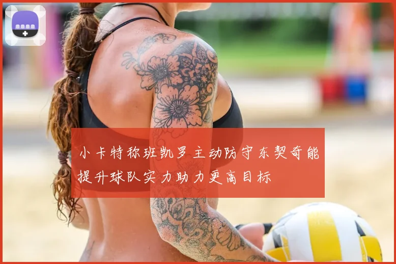 小卡特称班凯罗主动防守东契奇能提升球队实力助力更高目标
