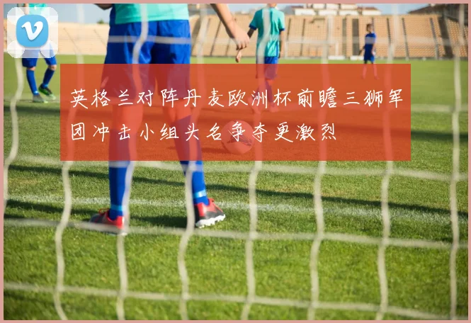 英格兰对阵丹麦欧洲杯前瞻三狮军团冲击小组头名争夺更激烈