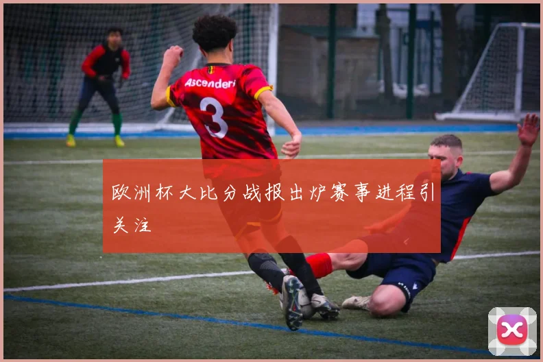欧洲杯大比分战报出炉赛事进程引关注