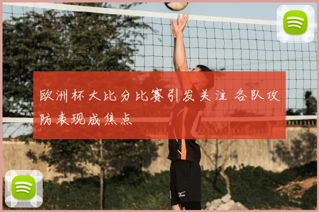 欧洲杯大比分比赛引发关注 各队攻防表现成焦点