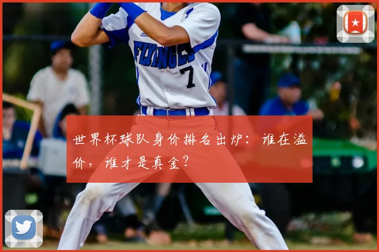 世界杯球队身价排名出炉：谁在溢价，谁才是真金？