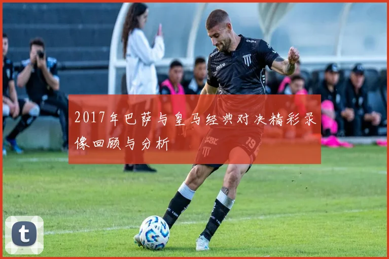 2017年巴萨与皇马经典对决精彩录像回顾与分析