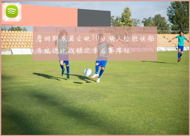 詹姆斯浓眉合砍70分湖人险胜快船洛城德比战锁定季后赛席位