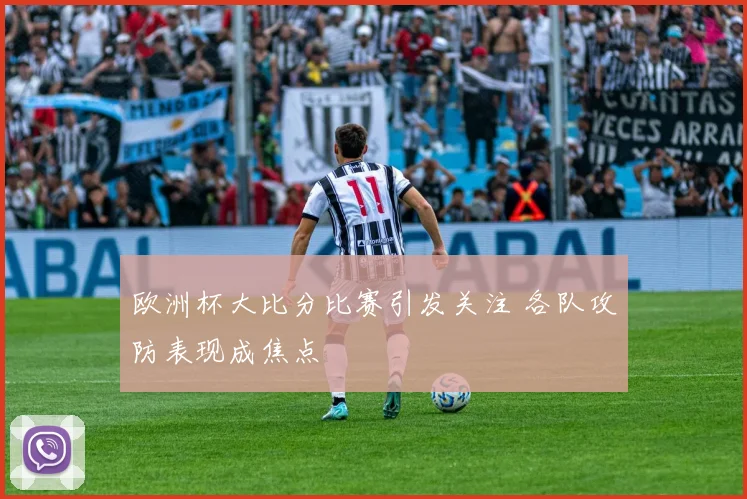 欧洲杯大比分比赛引发关注 各队攻防表现成焦点