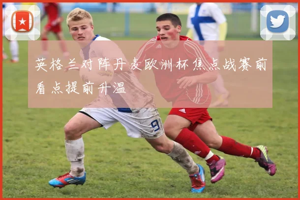 英格兰对阵丹麦欧洲杯焦点战赛前看点提前升温