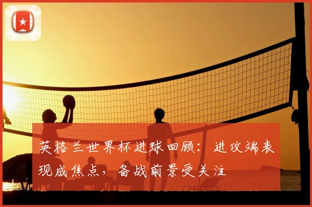 英格兰世界杯进球回顾：进攻端表现成焦点，备战前景受关注