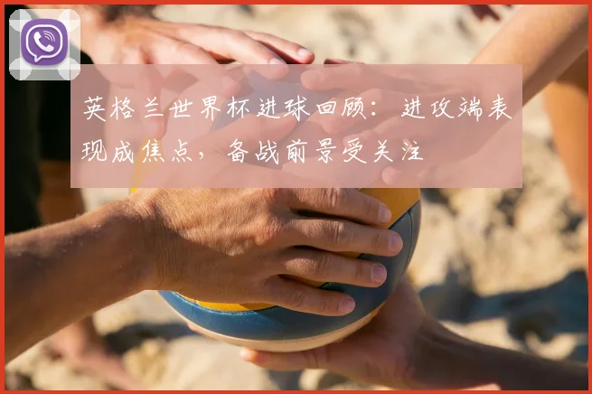英格兰世界杯进球回顾：进攻端表现成焦点，备战前景受关注