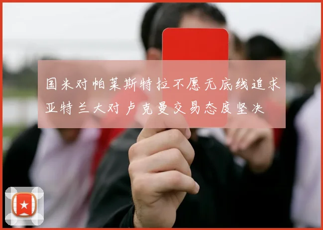 国米对帕莱斯特拉不愿无底线追求亚特兰大对卢克曼交易态度坚决