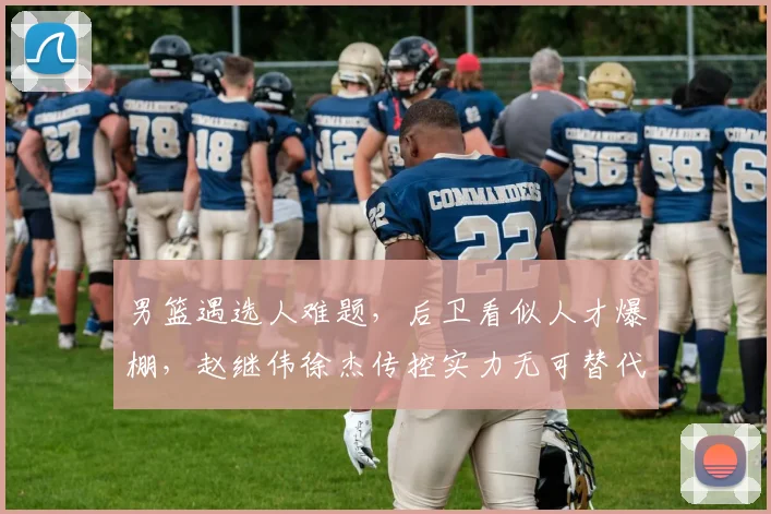 男篮遇选人难题，后卫看似人才爆棚，赵继伟徐杰传控实力无可替代