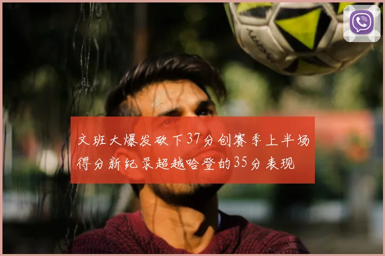 文班大爆发砍下37分创赛季上半场得分新纪录超越哈登的35分表现