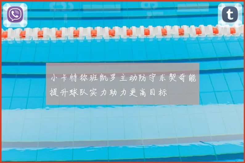 小卡特称班凯罗主动防守东契奇能提升球队实力助力更高目标