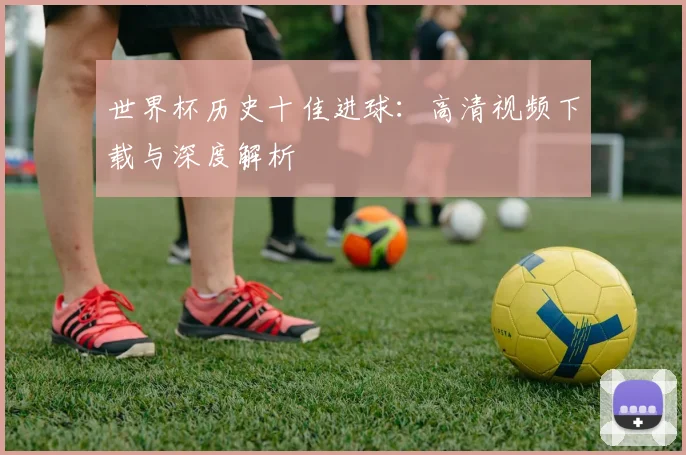 世界杯历史十佳进球：高清视频下载与深度解析
