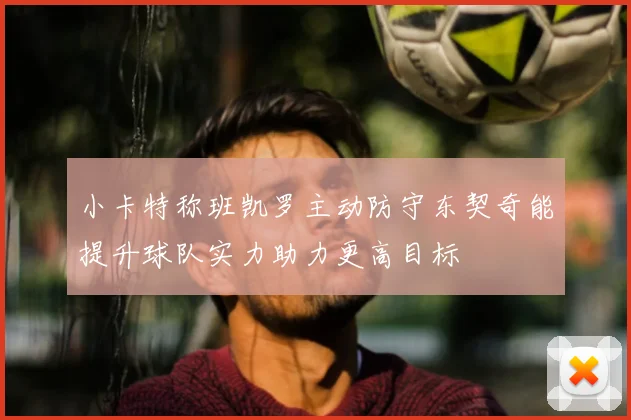 小卡特称班凯罗主动防守东契奇能提升球队实力助力更高目标