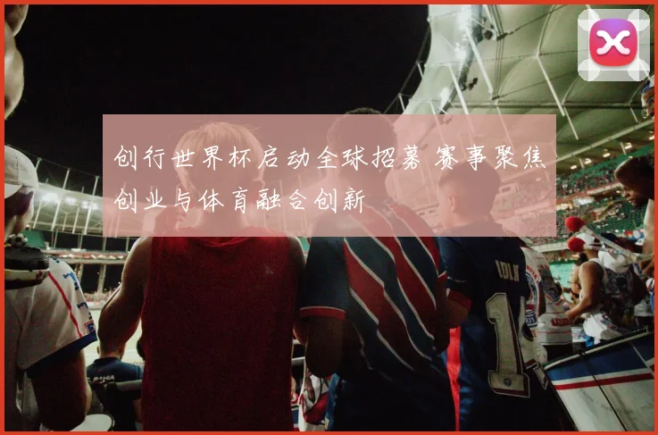 创行世界杯启动全球招募 赛事聚焦创业与体育融合创新