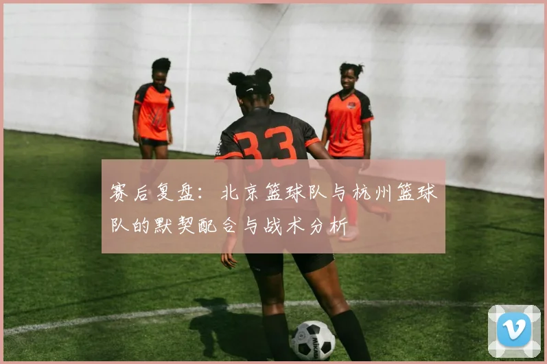 赛后复盘：北京篮球队与杭州篮球队的默契配合与战术分析