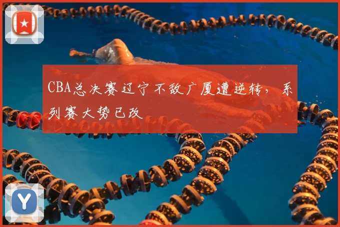 CBA总决赛辽宁不敌广厦遭逆转，系列赛大势已改