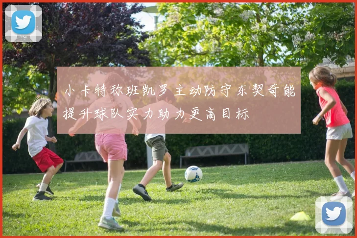 小卡特称班凯罗主动防守东契奇能提升球队实力助力更高目标
