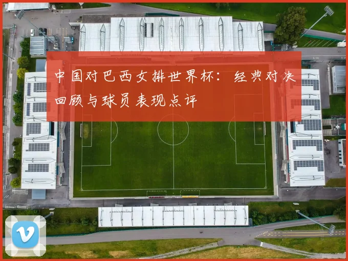 中国对巴西女排世界杯：经典对决回顾与球员表现点评