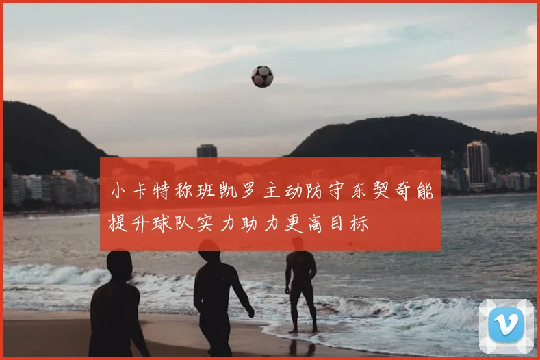 小卡特称班凯罗主动防守东契奇能提升球队实力助力更高目标