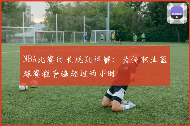 NBA比赛时长规则详解:为何职业篮球赛程普遍超过两小时
