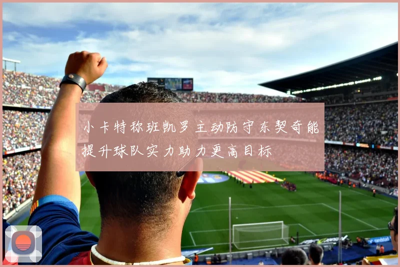 小卡特称班凯罗主动防守东契奇能提升球队实力助力更高目标