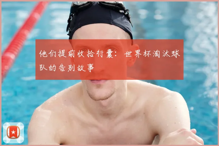 他们提前收拾行囊:世界杯淘汰球队的告别故事