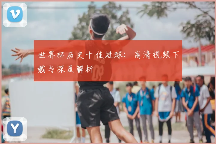 世界杯历史十佳进球：高清视频下载与深度解析