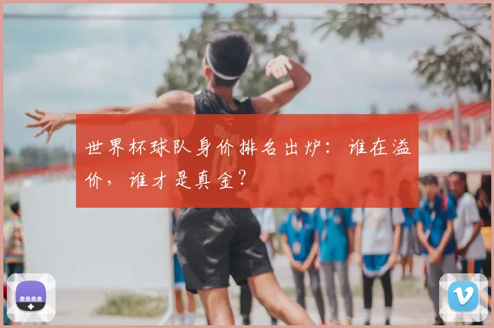 世界杯球队身价排名出炉：谁在溢价，谁才是真金？