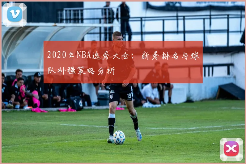 2020年NBA选秀大会：新秀排名与球队补强策略分析