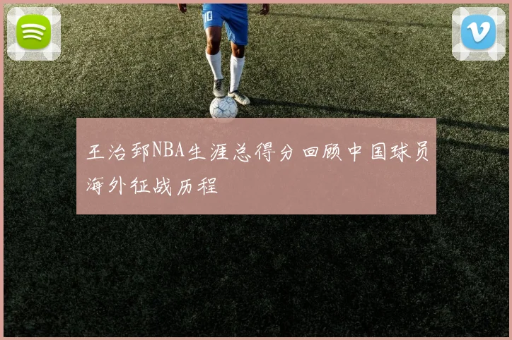 王治郅NBA生涯总得分回顾中国球员海外征战历程