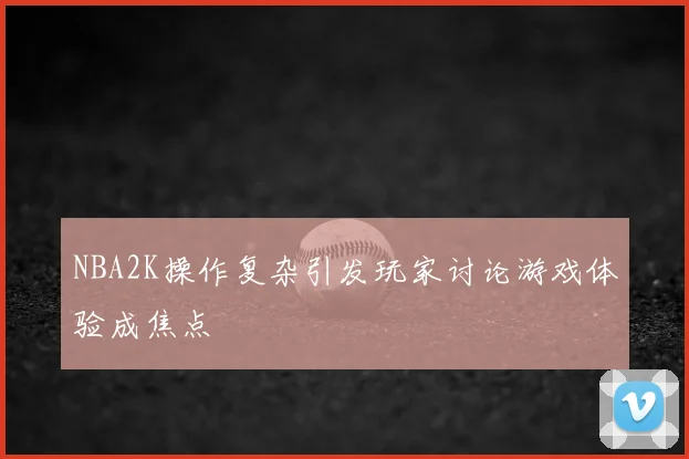 NBA2K操作复杂引发玩家讨论游戏体验成焦点