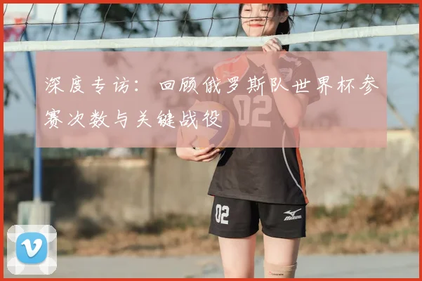 深度专访：回顾俄罗斯队世界杯参赛次数与关键战役
