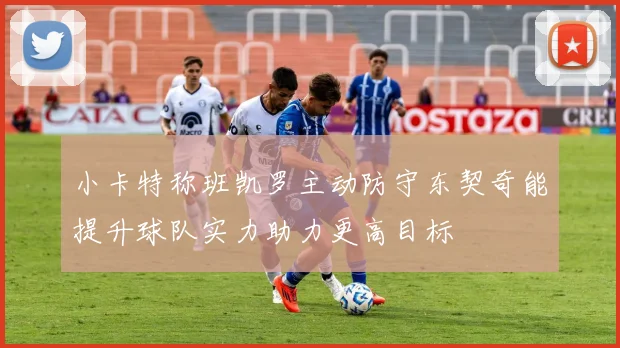 小卡特称班凯罗主动防守东契奇能提升球队实力助力更高目标