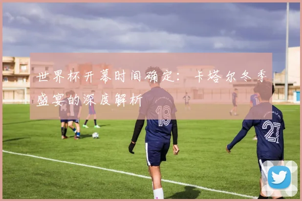 世界杯开幕时间确定：卡塔尔冬季盛宴的深度解析