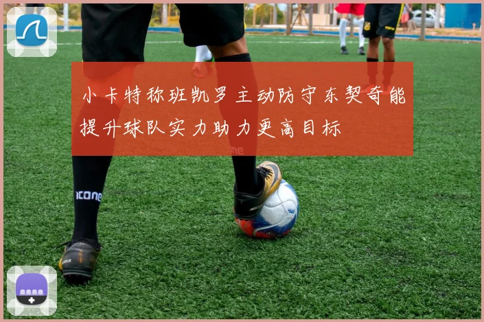小卡特称班凯罗主动防守东契奇能提升球队实力助力更高目标