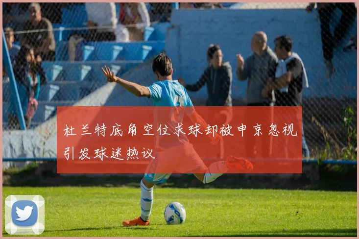杜兰特底角空位求球却被申京忽视引发球迷热议