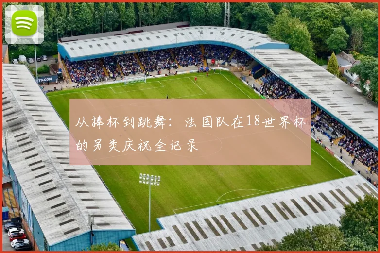 从捧杯到跳舞：法国队在18世界杯的另类庆祝全记录