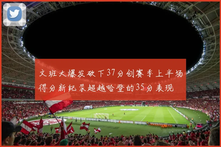 文班大爆发砍下37分创赛季上半场得分新纪录超越哈登的35分表现