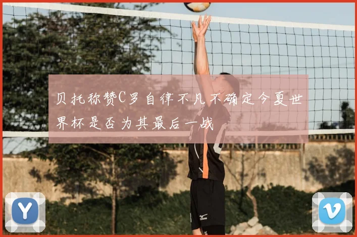 贝托称赞C罗自律不凡不确定今夏世界杯是否为其最后一战