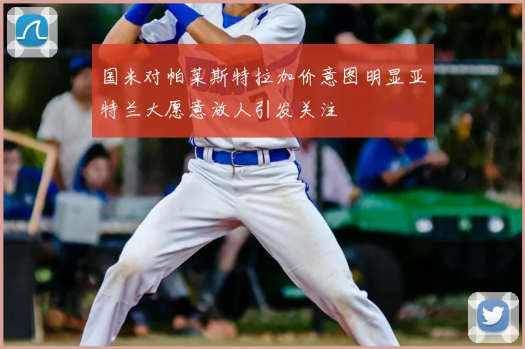 国米对帕莱斯特拉加价意图明显亚特兰大愿意放人引发关注