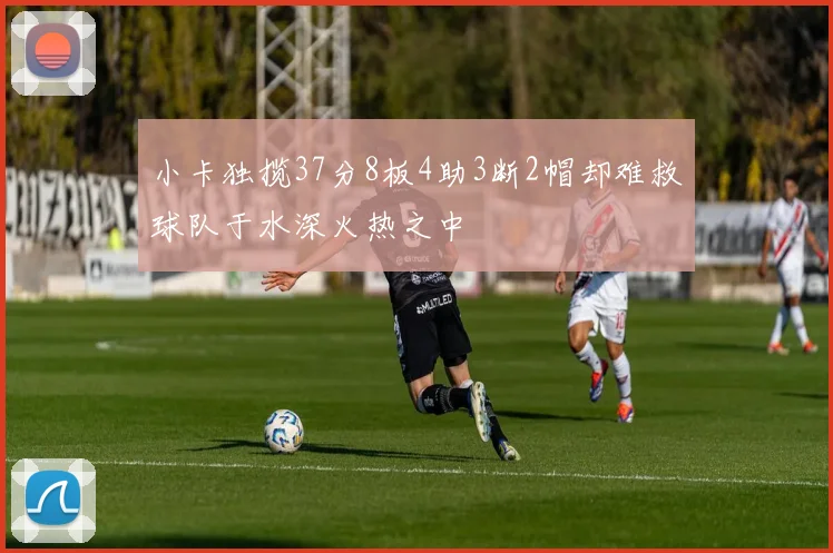 小卡独揽37分8板4助3断2帽却难救球队于水深火热之中