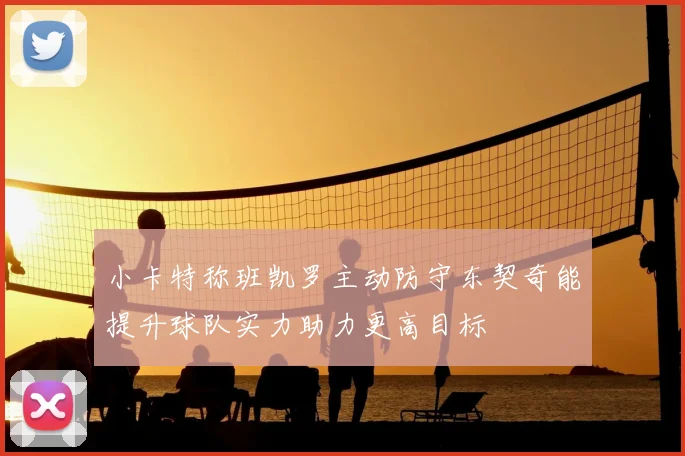 小卡特称班凯罗主动防守东契奇能提升球队实力助力更高目标