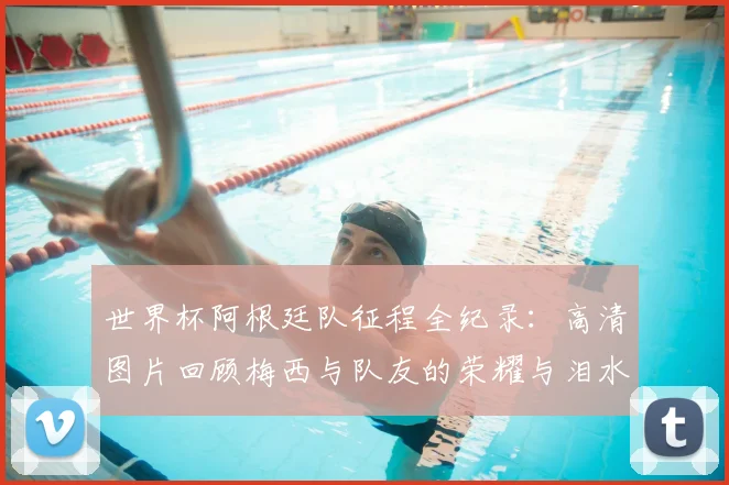 世界杯阿根廷队征程全纪录：高清图片回顾梅西与队友的荣耀与泪水