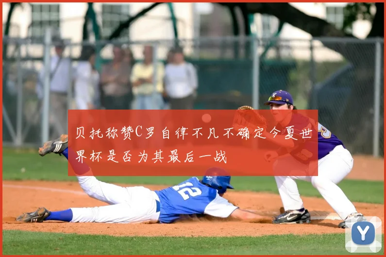 贝托称赞C罗自律不凡不确定今夏世界杯是否为其最后一战
