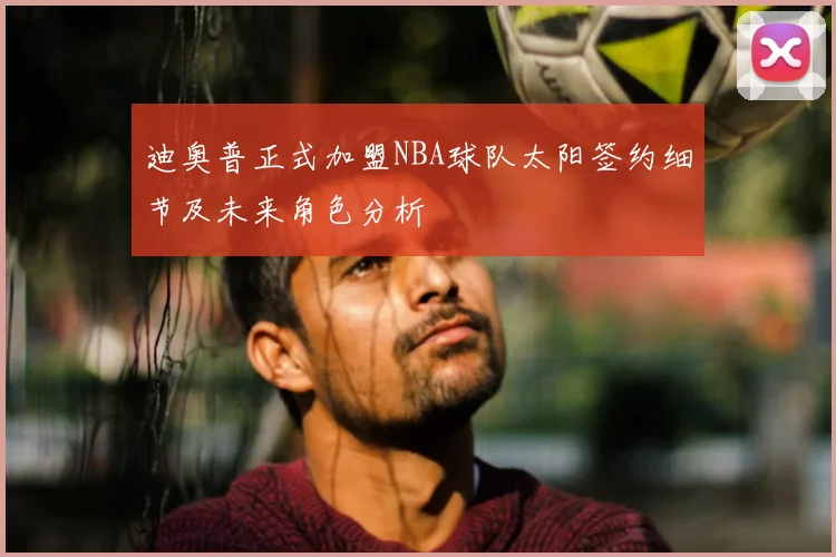 迪奥普正式加盟NBA球队太阳签约细节及未来角色分析
