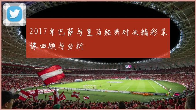 2017年巴萨与皇马经典对决精彩录像回顾与分析