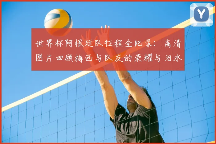 世界杯阿根廷队征程全纪录：高清图片回顾梅西与队友的荣耀与泪水