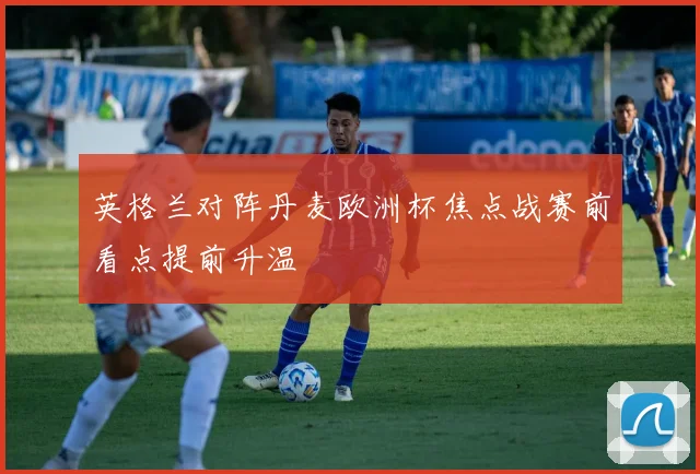 英格兰对阵丹麦欧洲杯焦点战赛前看点提前升温