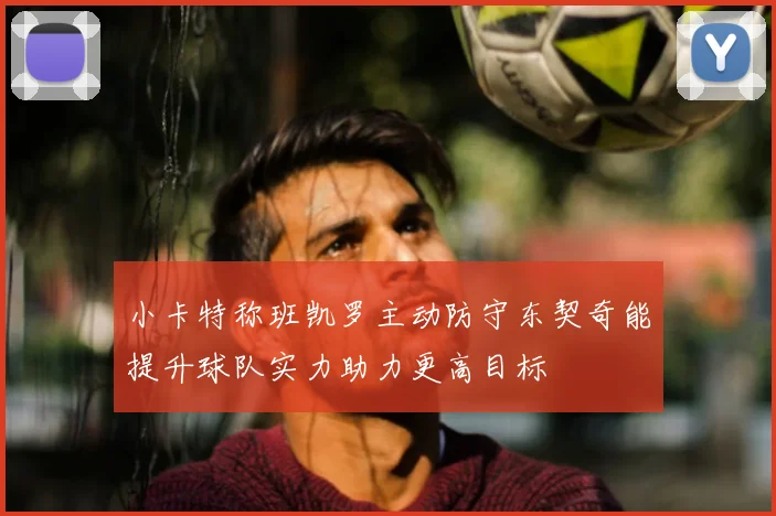 小卡特称班凯罗主动防守东契奇能提升球队实力助力更高目标